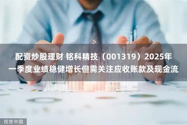 配资炒股理财 铭科精技（001319）2025年一季度业绩稳健增长但需关注应收账款及现金流