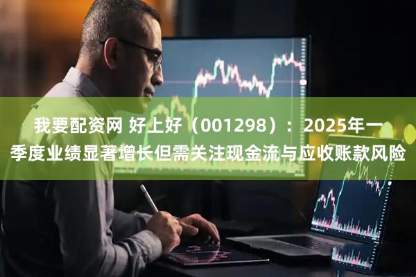 我要配资网 好上好（001298）：2025年一季度业绩显著增长但需关注现金流与应收账款风险