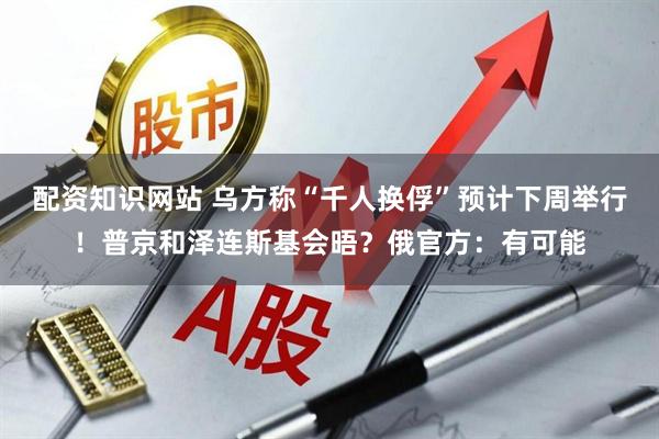 配资知识网站 乌方称“千人换俘”预计下周举行！普京和泽连斯基会晤？俄官方：有可能