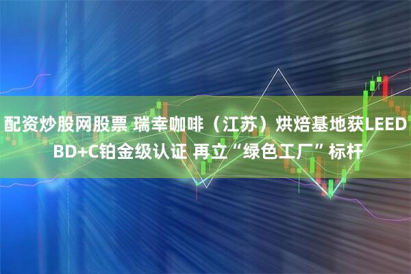 配资炒股网股票 瑞幸咖啡（江苏）烘焙基地获LEED BD+C铂金级认证 再立“绿色工厂”标杆