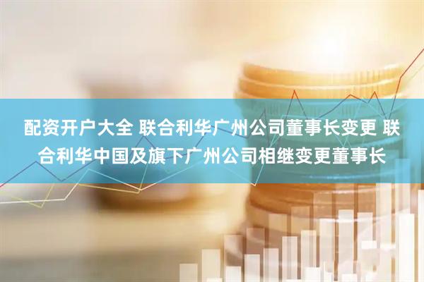 配资开户大全 联合利华广州公司董事长变更 联合利华中国及旗下广州公司相继变更董事长