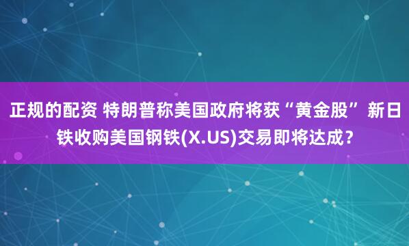 正规的配资 特朗普称美国政府将获“黄金股” 新日铁收购美国钢铁(X.US)交易即将达成？