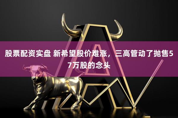 股票配资实盘 新希望股价难涨，三高管动了抛售57万股的念头