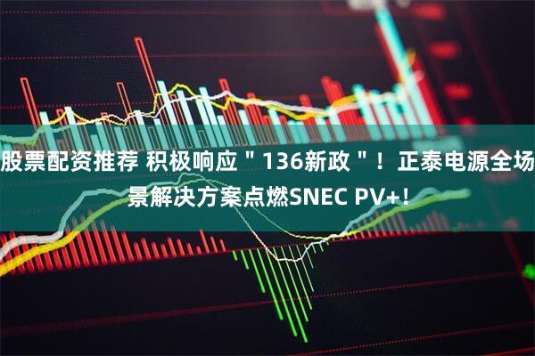 股票配资推荐 积极响应＂136新政＂！正泰电源全场景解决方案点燃SNEC PV+！