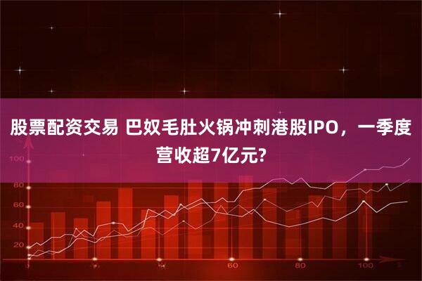 股票配资交易 巴奴毛肚火锅冲刺港股IPO，一季度营收超7亿元?