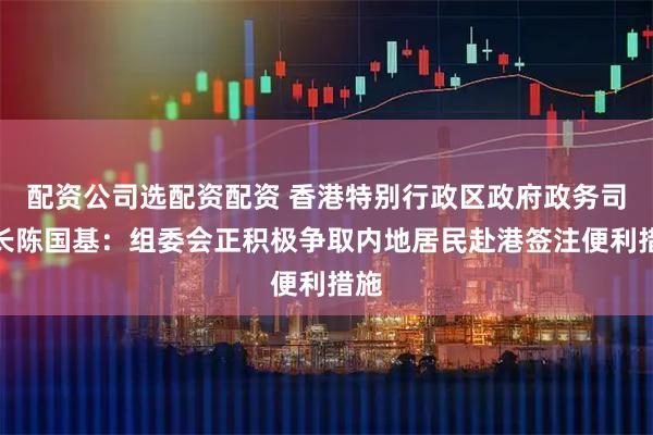 配资公司选配资配资 香港特别行政区政府政务司司长陈国基：组委会正积极争取内地居民赴港签注便利措施