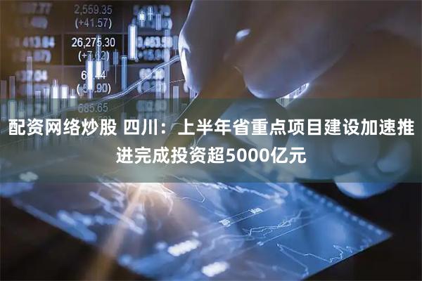 配资网络炒股 四川：上半年省重点项目建设加速推进完成投资超5000亿元
