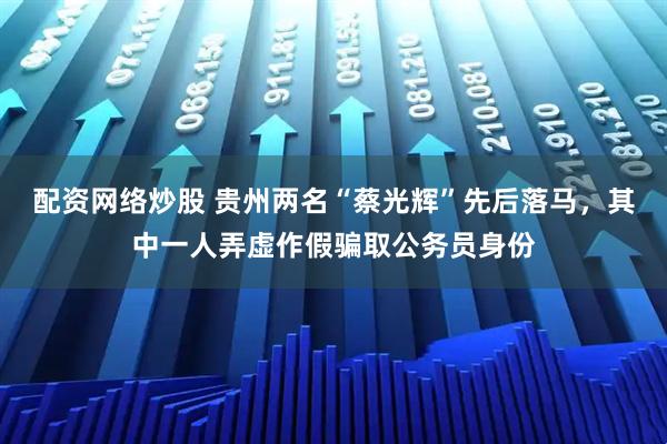 配资网络炒股 贵州两名“蔡光辉”先后落马，其中一人弄虚作假骗取公务员身份
