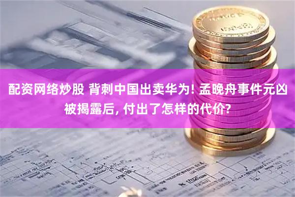 配资网络炒股 背刺中国出卖华为! 孟晚舟事件元凶被揭露后, 付出了怎样的代价?