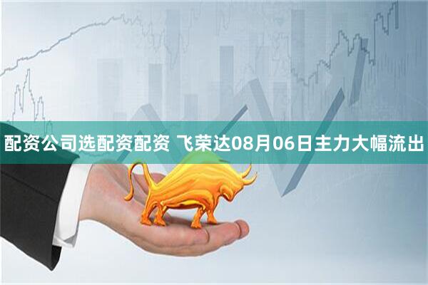 配资公司选配资配资 飞荣达08月06日主力大幅流出
