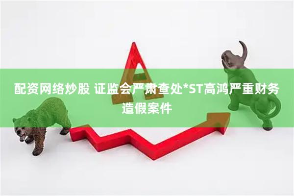 配资网络炒股 证监会严肃查处*ST高鸿严重财务造假案件