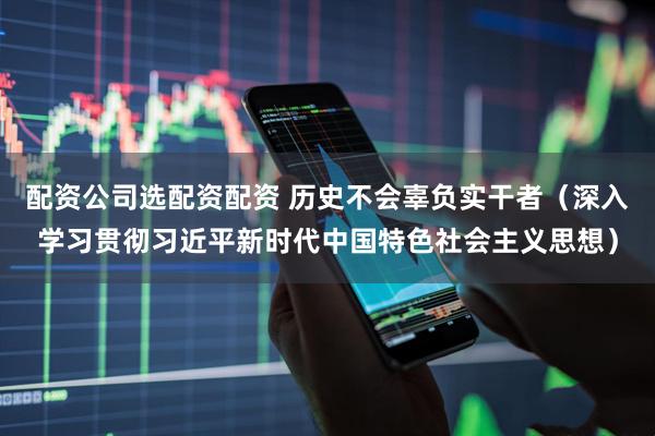 配资公司选配资配资 历史不会辜负实干者（深入学习贯彻习近平新时代中国特色社会主义思想）