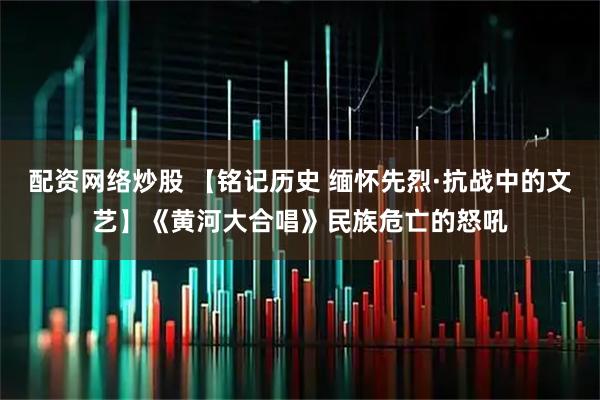 配资网络炒股 【铭记历史 缅怀先烈·抗战中的文艺】《黄河大合唱》民族危亡的怒吼