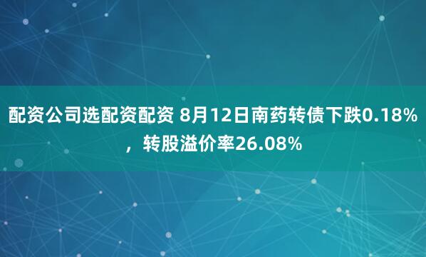 配资公司选配资配资 8月12日南药转债下跌0.18%，转股溢价率26.08%