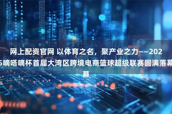 网上配资官网 以体育之名，聚产业之力——2025嘀嗒嘀杯首届大湾区跨境电商篮球超级联赛圆满落幕