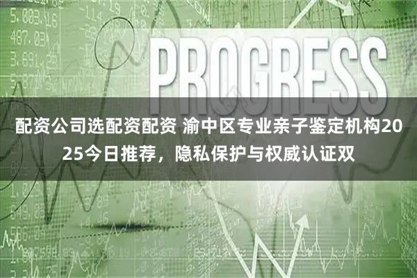 配资公司选配资配资 渝中区专业亲子鉴定机构2025今日推荐，隐私保护与权威认证双