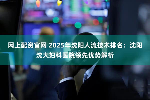 网上配资官网 2025年沈阳人流技术排名:沈阳沈大妇科医院领先优势解析