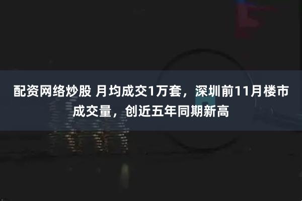 配资网络炒股 月均成交1万套,深圳前11月楼市成交量,创近五年同期新高