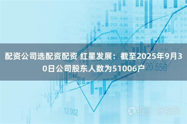配资公司选配资配资 红星发展：截至2025年9月30日公司股东人数为51006户