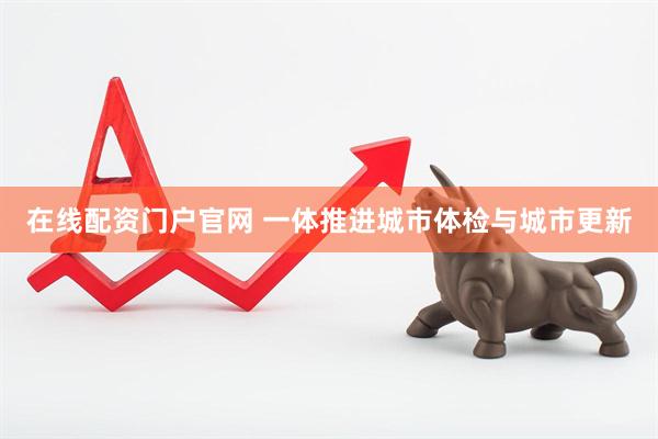 在线配资门户官网 一体推进城市体检与城市更新