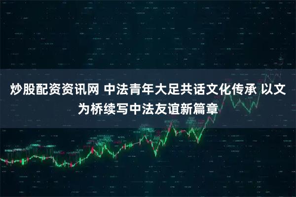 炒股配资资讯网 中法青年大足共话文化传承 以文为桥续写中法友谊新篇章