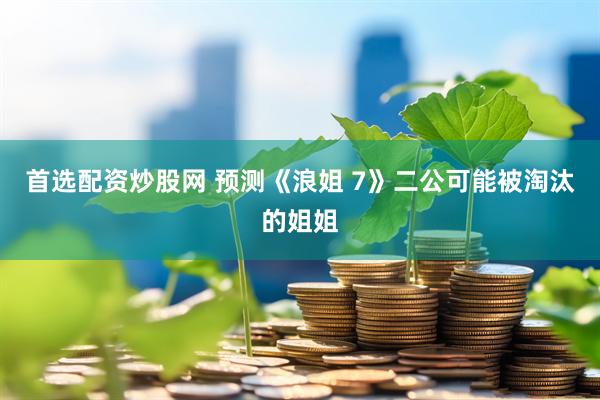 首选配资炒股网 预测《浪姐 7》二公可能被淘汰的姐姐